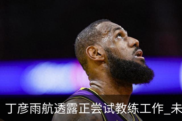 丁彦雨航透露正尝试教练工作 未来或投身青少年篮球事业
